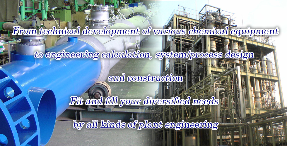 From technical development of various chemical equipment to engineering calculation, system/process design and construction. Fit and fill your diversified needs by all kinds of plant engineering.