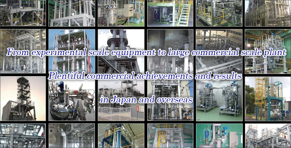 From experimental scale equipment to large commercial scale plant. Plentiful commercial achievements and results in Japan and overseas.